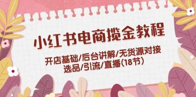 小红书电商揽金教程：开店基础/后台讲解/无货源对接/选品/引流/直播(18节)-俗人博客网